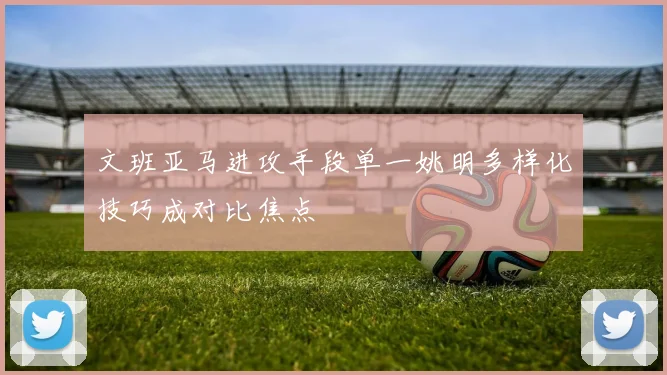 文班亚马进攻手段单一姚明多样化技巧成对比焦点