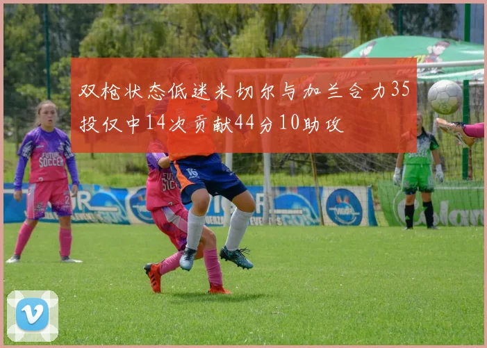双枪状态低迷米切尔与加兰合力35投仅中14次贡献44分10助攻