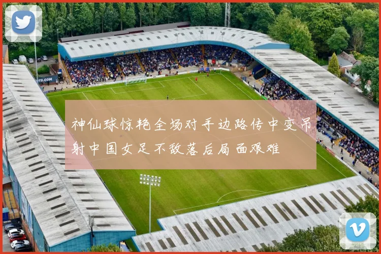 神仙球惊艳全场对手边路传中变吊射中国女足不敌落后局面艰难