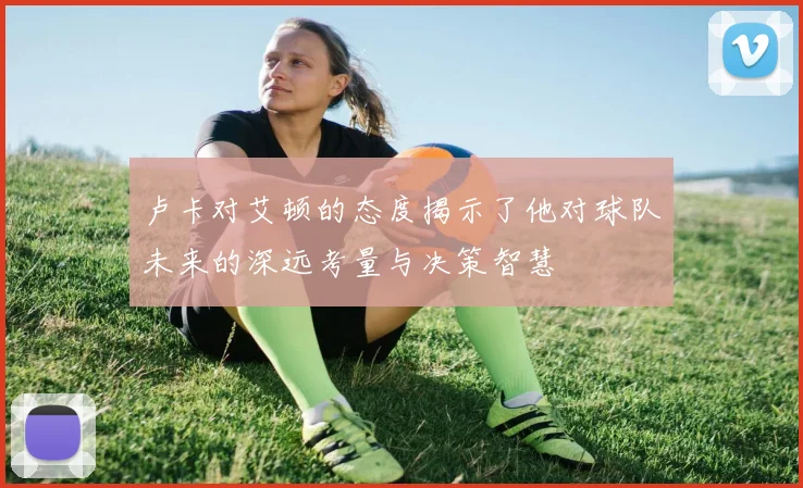 卢卡对艾顿的态度揭示了他对球队未来的深远考量与决策智慧
