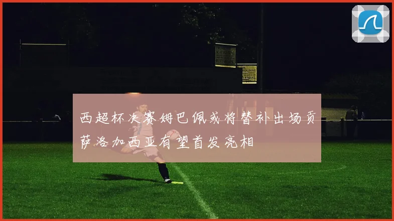 西超杯决赛姆巴佩或将替补出场贡萨洛加西亚有望首发亮相