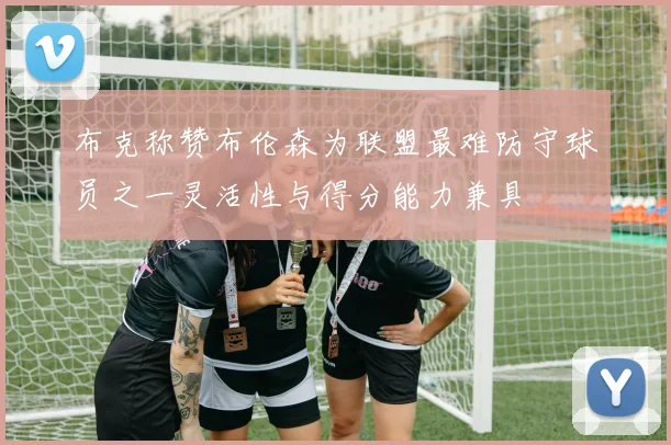 布克称赞布伦森为联盟最难防守球员之一灵活性与得分能力兼具