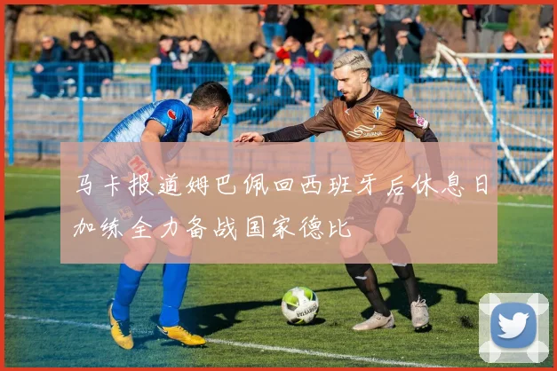 马卡报道姆巴佩回西班牙后休息日加练全力备战国家德比
