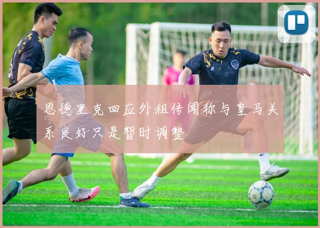恩德里克回应外租传闻称与皇马关系良好只是暂时调整