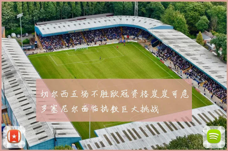 切尔西五场不胜欧冠资格岌岌可危罗塞尼尔面临执教巨大挑战