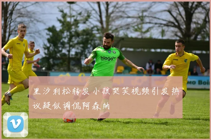 里沙利松转发小孩哭笑视频引发热议疑似调侃阿森纳