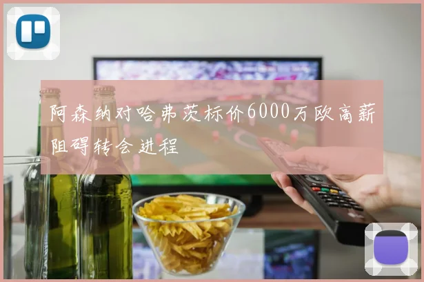 阿森纳对哈弗茨标价6000万欧高薪阻碍转会进程
