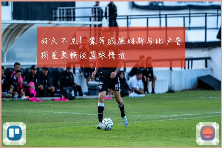 好久不见！蒙蒂威廉姆斯与比卢普斯重聚畅谈篮球情谊