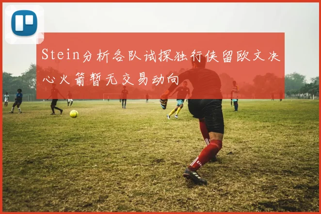 Stein分析各队试探独行侠留欧文决心火箭暂无交易动向