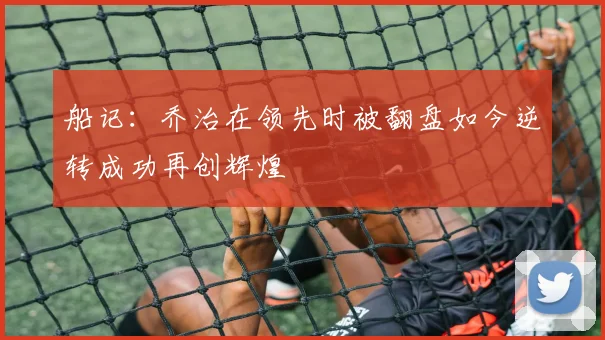 船记：乔治在领先时被翻盘如今逆转成功再创辉煌