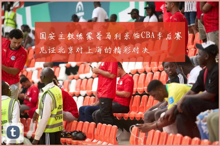 国安主教练蒙哥马利亲临CBA季后赛见证北京对上海的精彩对决
