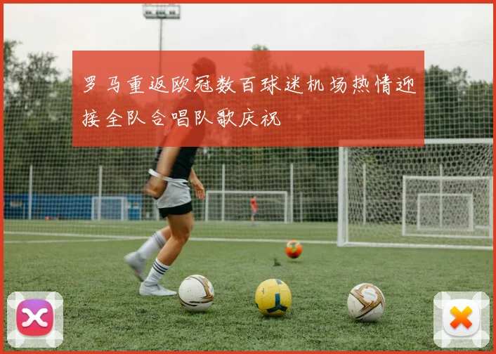 罗马重返欧冠数百球迷机场热情迎接全队合唱队歌庆祝