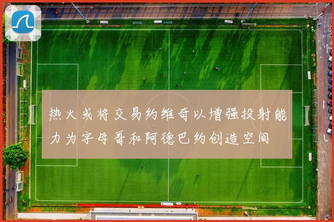 热火或将交易约维奇以增强投射能力为字母哥和阿德巴约创造空间