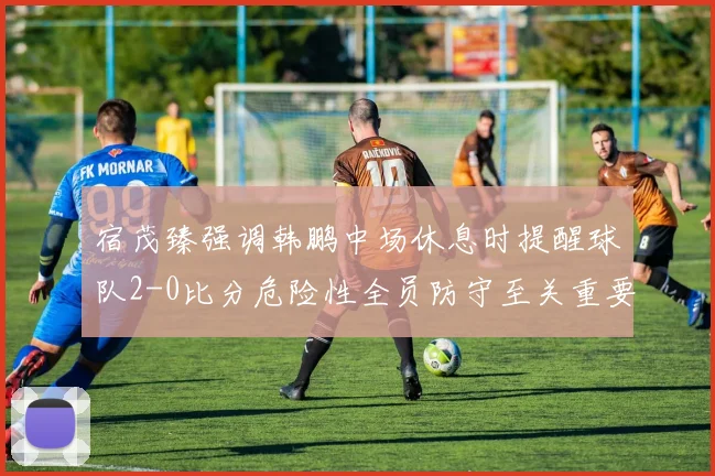宿茂臻强调韩鹏中场休息时提醒球队2-0比分危险性全员防守至关重要