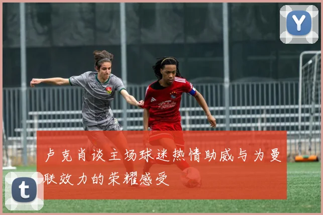 卢克肖谈主场球迷热情助威与为曼联效力的荣耀感受