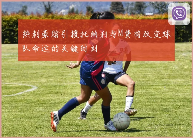 热刺豪赌引援托纳利与M费将改变球队命运的关键时刻
