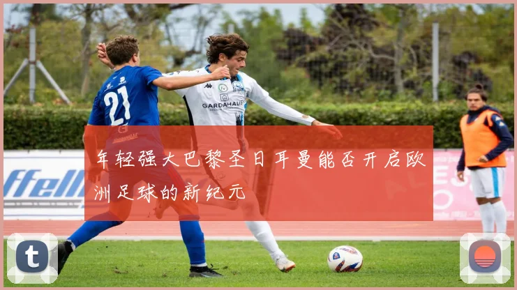 年轻强大巴黎圣日耳曼能否开启欧洲足球的新纪元