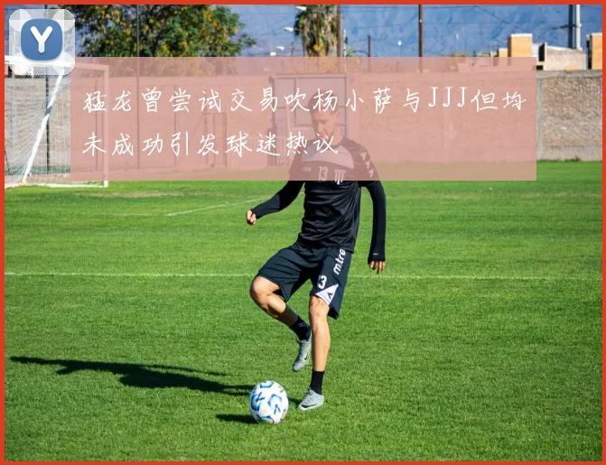 猛龙曾尝试交易吹杨小萨与JJJ但均未成功引发球迷热议