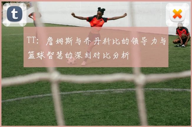 TT：詹姆斯与乔丹科比的领导力与篮球智慧的深刻对比分析