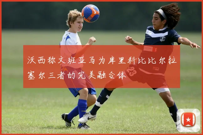 沃西称文班亚马为库里科比比尔拉塞尔三者的完美融合体