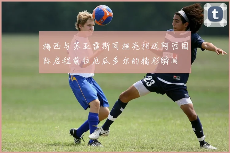 梅西与苏亚雷斯同框亮相迈阿密国际启程前往厄瓜多尔的精彩瞬间